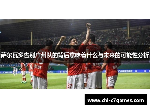 萨尔瓦多告别广州队的背后意味着什么与未来的可能性分析