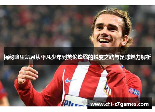 揭秘哈里凯恩从平凡少年到英伦锋霸的蜕变之路与足球魅力解析